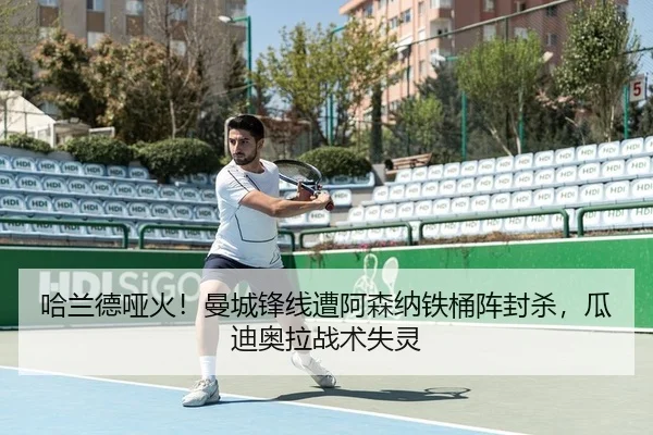 哈兰德哑火！曼城锋线遭阿森纳铁桶阵封杀，瓜迪奥拉战术失灵