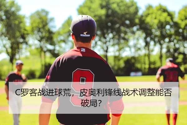 C罗客战进球荒，皮奥利锋线战术调整能否破局？